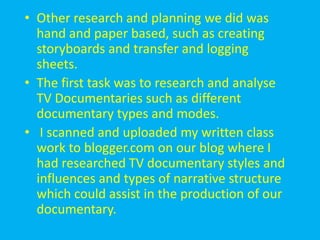 • Other research and planning we did was
  hand and paper based, such as creating
  storyboards and transfer and logging
  sheets.
• The first task was to research and analyse
  TV Documentaries such as different
  documentary types and modes.
• I scanned and uploaded my written class
  work to blogger.com on our blog where I
  had researched TV documentary styles and
  influences and types of narrative structure
  which could assist in the production of our
  documentary.
 