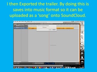I then Exported the trailer. By doing this is
    saves into music format so it can be
  uploaded as a ‘song’ onto SoundCloud.
 
