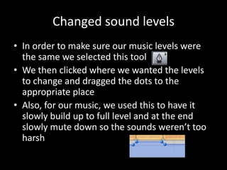 Changed sound levels
• In order to make sure our music levels were
  the same we selected this tool
• We then clicked where we wanted the levels
  to change and dragged the dots to the
  appropriate place
• Also, for our music, we used this to have it
  slowly build up to full level and at the end
  slowly mute down so the sounds weren’t too
  harsh
 