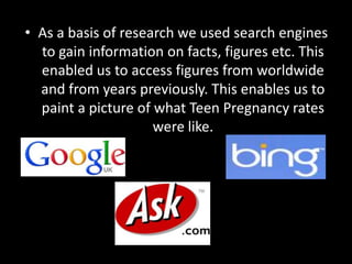 • As a basis of research we used search engines
  to gain information on facts, figures etc. This
  enabled us to access figures from worldwide
  and from years previously. This enables us to
  paint a picture of what Teen Pregnancy rates
                     were like.
 