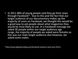 • In 2011 48% of young people said they go their news
  through Facebook*. Due to this and the fact that our
  target audience of our documentary makes up the
  majority of users on Facebook, we thought this would be
  a good way to ask people about what magazines they
  would be most likely to use. In a Facebook message we
  asked 30 people within our target audience age
  range, the majority of people we asked were females as
  this was our main target audience also however, we
  asked some males.


*http://www.digitalbuzzblog.com/facebook-statistics-stats-facts-2011/
 