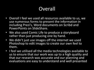 Overall
• Overall I feel we used all resources available to us, we
  use numerous forms to present the information in
  including Prezi’s, Word documents on Scribd and
  PowerPoints on SlideShare.
• We also used Comic Life to produce a storyboard
  rather than just producing one by hand.
• We didn’t just use images off the internet we used
  Photoshop to edit images to create our own feel to
  them.
• I feel we utilised all the media technologies available to
  us to ensure that our work was up to a high quality and
  that our research was accurate and our planning and
  evaluations are easy to understand and well presented
 
