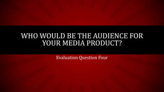 WHO WOULD BE THE AUDIENCE FOR
    YOUR MEDIA PRODUCT?
        Evaluation Question Four
 