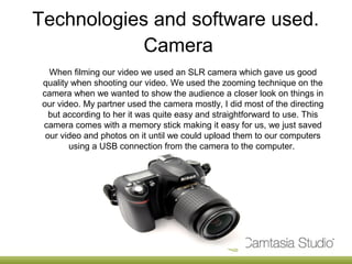Technologies and software used.
            Camera
   When filming our video we used an SLR camera which gave us good
 quality when shooting our video. We used the zooming technique on the
 camera when we wanted to show the audience a closer look on things in
 our video. My partner used the camera mostly, I did most of the directing
   but according to her it was quite easy and straightforward to use. This
 camera comes with a memory stick making it easy for us, we just saved
  our video and photos on it until we could upload them to our computers
        using a USB connection from the camera to the computer.
 