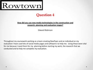 Question 4

                How did you use new media technologies in the construction and
                          research, planning and evaluation stages?

                                         Edward Robinson




Throughout my coursework working as a team creating RowTown and an individual on my
evaluation I have used lots of social media pages and software's to help me. Using these were vital
for me because I need them for my planning before starting my work, the research that we
conducted and to help me complete my evaluation.
 