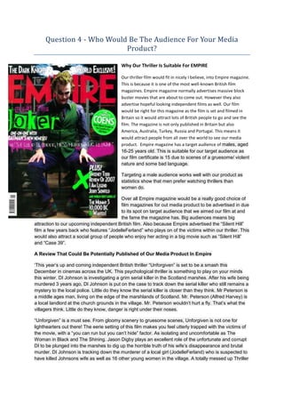Question 4 - Who Would Be The Audience For Your Media
                           Product?

                                           Why Our Thriller Is Suitable For EMPIRE

                                           Our thriller film would fit in nicely I believe, into Empire magazine.
                                           This is because it is one of the most well-known British film
                                           magazines. Empire magazine normally advertises massive block
                                           buster movies that are about to come out. However they also
                                           advertise hopeful looking independent films as well. Our film
                                           would be right for this magazine as the film is set and filmed in
                                           Britain so it would attract lots of British people to go and see the
                                           film. The magazine is not only published in Britain but also
                                           America, Australia, Turkey, Russia and Portugal. This means it
                                           would attract people from all over the world to see our media
                                           product. Empire magazine has a target audience of males, aged
                                           16-25 years old. This is suitable for our target audience as
                                           our film certificate is 15 due to scenes of a gruesome/ violent
                                           nature and some bad language.

                                           Targeting a male audience works well with our product as
                                           statistics show that men prefer watching thrillers than
                                           women do.

                                          Over all Empire magazine would be a really good choice of
                                          film magazines for out media product to be advertised in due
                                          to its spot on target audience that we aimed our film at and
                                          the fame the magazine has. Big audiences means big
attraction to our upcoming independent British film. Also because Empire advertised the “Silent Hill”
film a few years back who features “JodelleFerland” who plays on of the victims within our thriller. This
would also attract a social group of people who enjoy her acting in a big movie such as “Silent Hill”
and “Case 39”.

A Review That Could Be Potentially Published of Our Media Product In Empire

„This year‟s up and coming independent British thriller “Unforgiven” is set to be a smash this
December in cinemas across the UK. This psychological thriller is something to play on your minds
this winter. DI Johnson is investigating a grim serial killer in the Scotland marshes. After his wife being
murdered 3 years ago, DI Johnson is put on the case to track down the serial killer who still remains a
mystery to the local police. Little do they know the serial killer is closer than they think. Mr Peterson is
a middle ages man, living on the edge of the marshlands of Scotland. Mr. Peterson (Alfred Harvey) is
a local landlord at the church grounds in the village. Mr. Peterson wouldn‟t hurt a fly. That‟s what the
villagers think. Little do they know, danger is right under their noses.

“Unforgiven” is a must see. From gloomy scenery to gruesome scenes, Unforgiven is not one for
lighthearters out there! The eerie setting of this film makes you feel utterly trapped with the victims of
the movie, with a “you can run but you can‟t hide” factor. As isolating and uncomfortable as The
Woman in Black and The Shining. Jason Digby plays an excellent role of the unfortunate and corrupt
DI to be plunged into the marshes to dig up the horrible truth of his wife‟s disappearance and brutal
murder. DI Johnson is tracking down the murderer of a local girl (JodelleFerland) who is suspected to
have killed Johnsons wife as well as 16 other young women in the village. A totally messed up Thriller
 