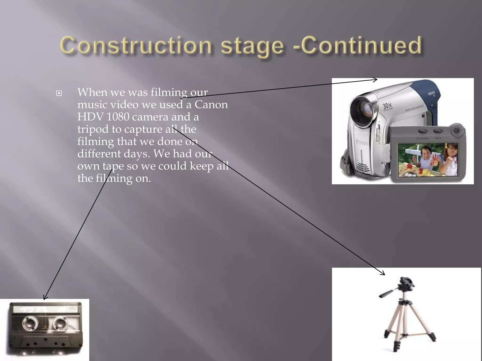    When we was filming our
    music video we used a Canon
    HDV 1080 camera and a
    tripod to capture all the
    filming that we done on
    different days. We had our
    own tape so we could keep all
    the filming on.
 