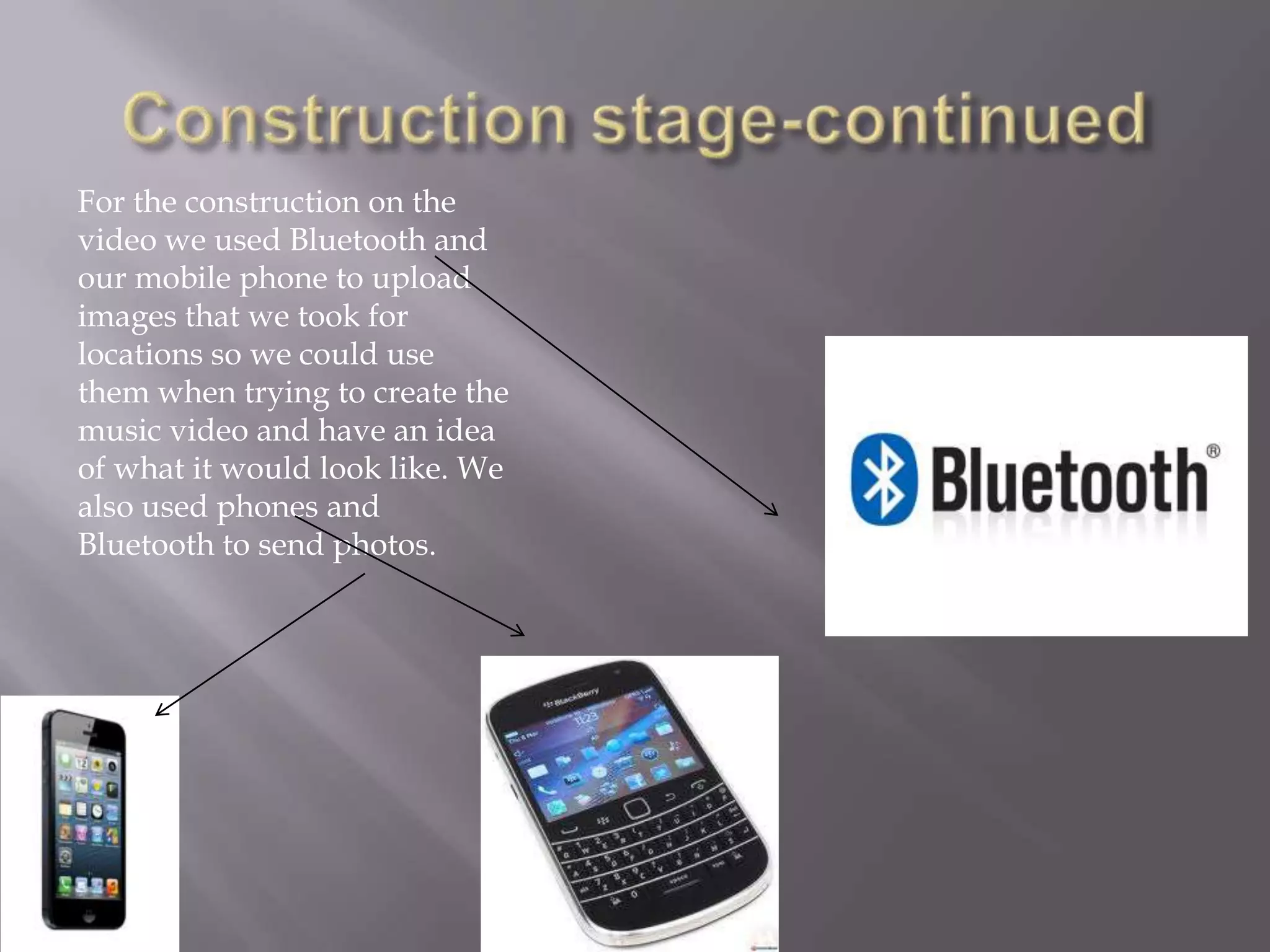 For the construction on the
video we used Bluetooth and
our mobile phone to upload
images that we took for
locations so we could use
them when trying to create the
music video and have an idea
of what it would look like. We
also used phones and
Bluetooth to send photos.
 