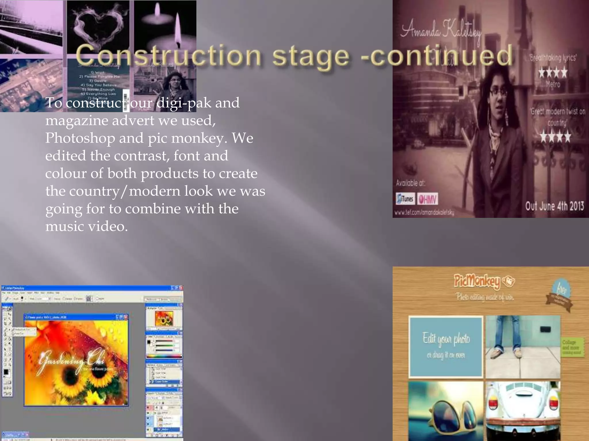 To construct our digi-pak and
magazine advert we used,
Photoshop and pic monkey. We
edited the contrast, font and
colour of both products to create
the country/modern look we was
going for to combine with the
music video.
 