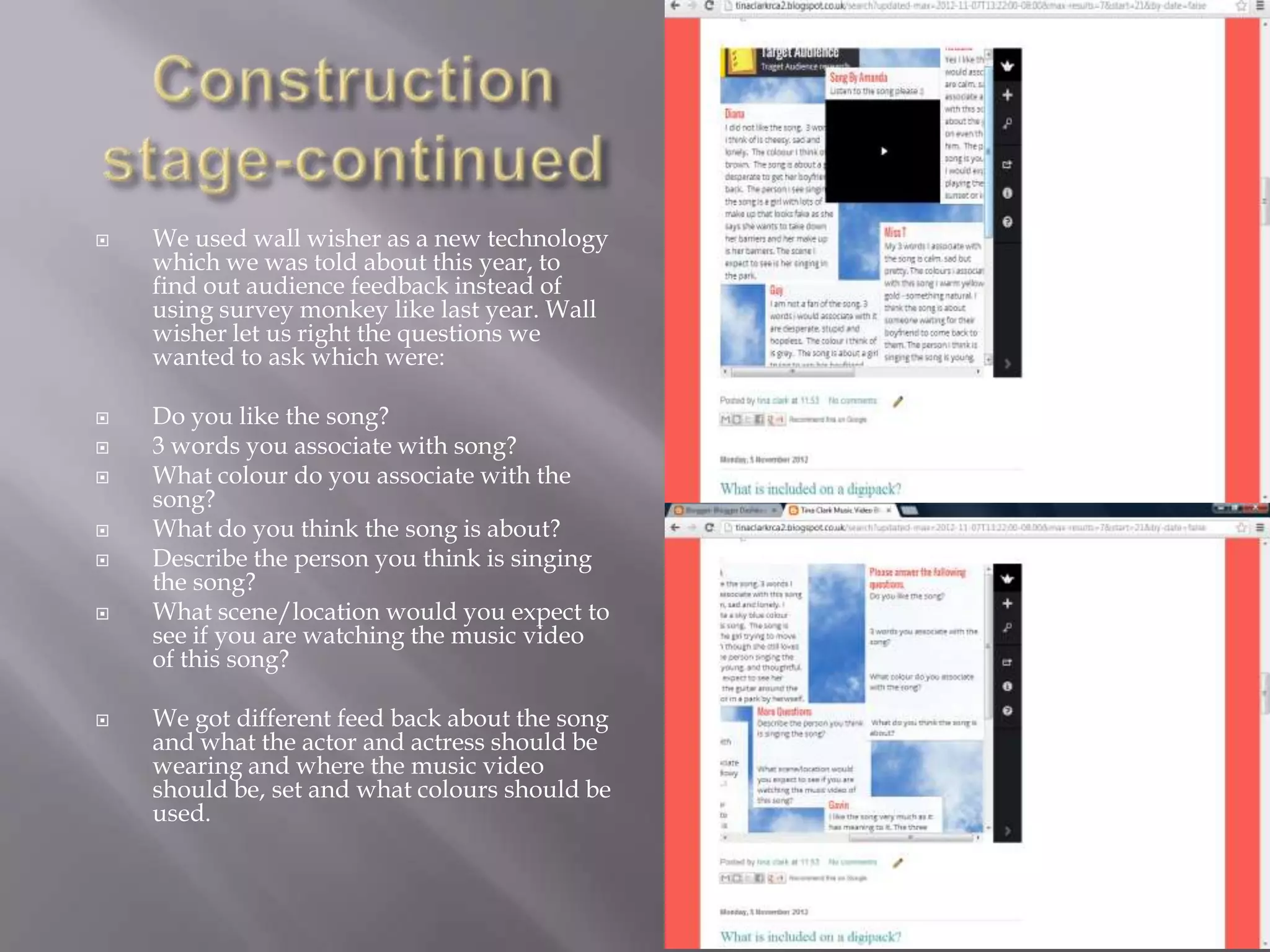    We used wall wisher as a new technology
    which we was told about this year, to
    find out audience feedback instead of
    using survey monkey like last year. Wall
    wisher let us right the questions we
    wanted to ask which were:

   Do you like the song?
   3 words you associate with song?
   What colour do you associate with the
    song?
   What do you think the song is about?
   Describe the person you think is singing
    the song?
   What scene/location would you expect to
    see if you are watching the music video
    of this song?

   We got different feed back about the song
    and what the actor and actress should be
    wearing and where the music video
    should be, set and what colours should be
    used.
 