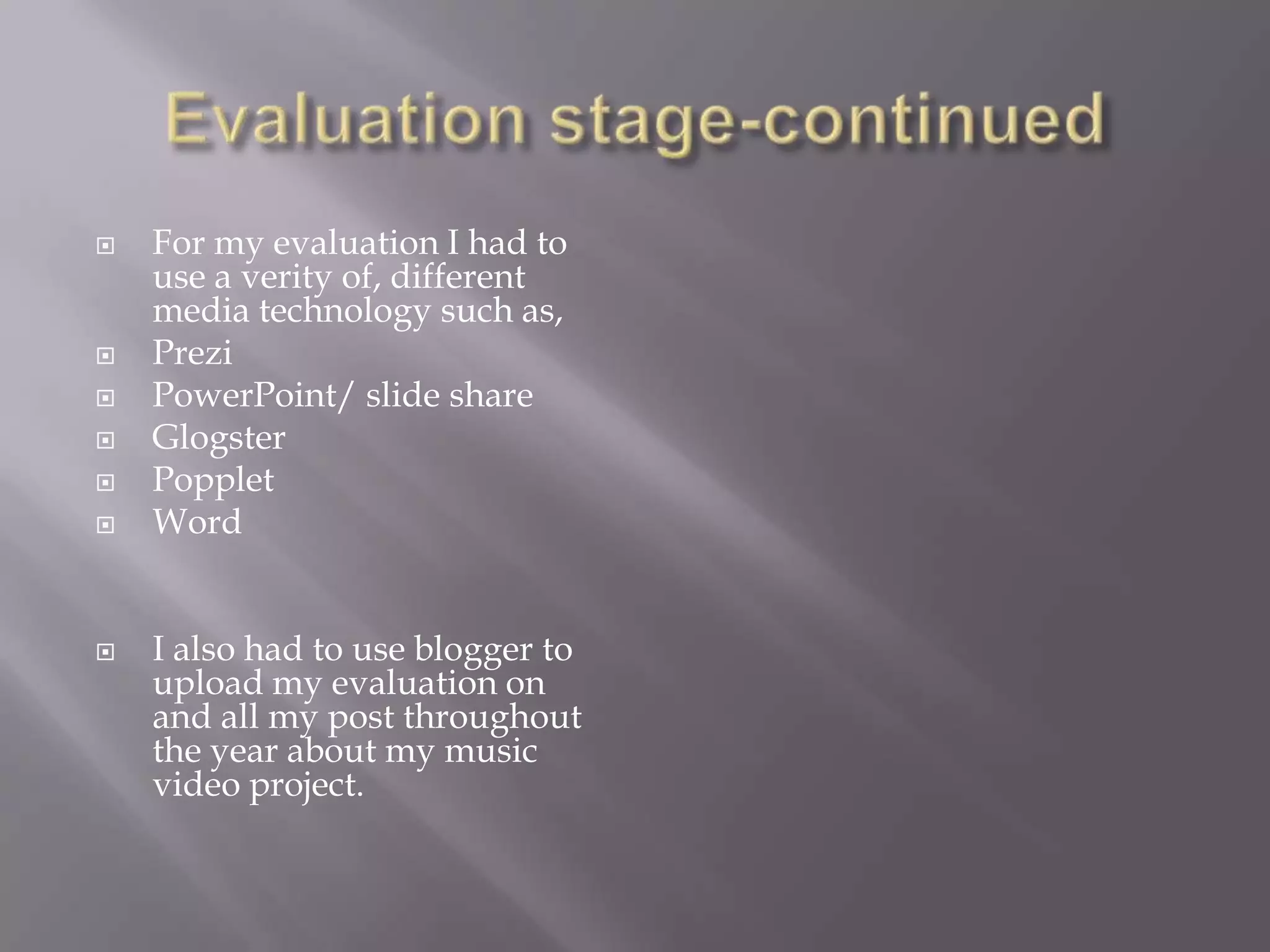    For my evaluation I had to
    use a verity of, different
    media technology such as,
   Prezi
   PowerPoint/ slide share
   Glogster
   Popplet
   Word


   I also had to use blogger to
    upload my evaluation on
    and all my post throughout
    the year about my music
    video project.
 
