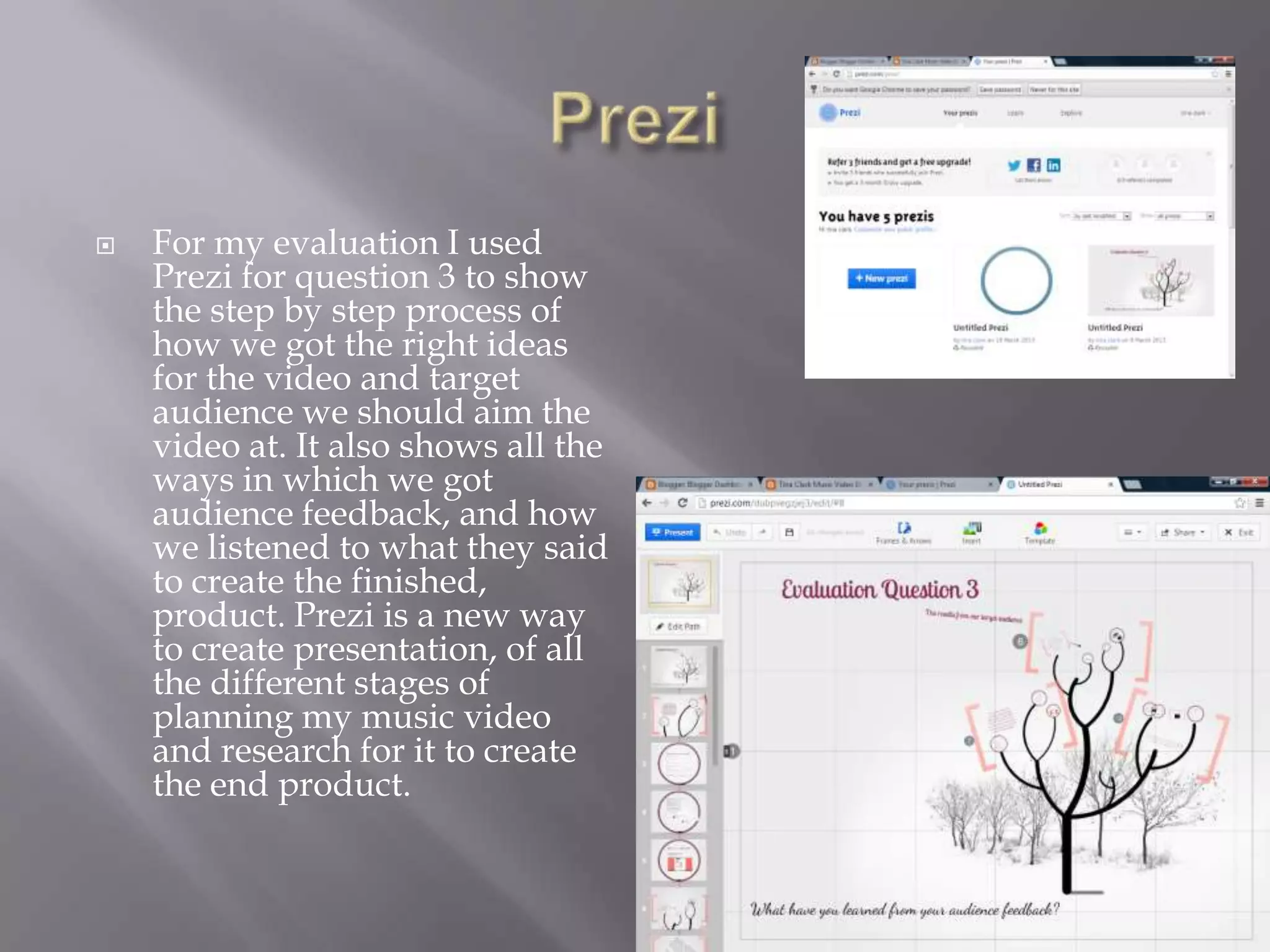    For my evaluation I used
    Prezi for question 3 to show
    the step by step process of
    how we got the right ideas
    for the video and target
    audience we should aim the
    video at. It also shows all the
    ways in which we got
    audience feedback, and how
    we listened to what they said
    to create the finished,
    product. Prezi is a new way
    to create presentation, of all
    the different stages of
    planning my music video
    and research for it to create
    the end product.
 