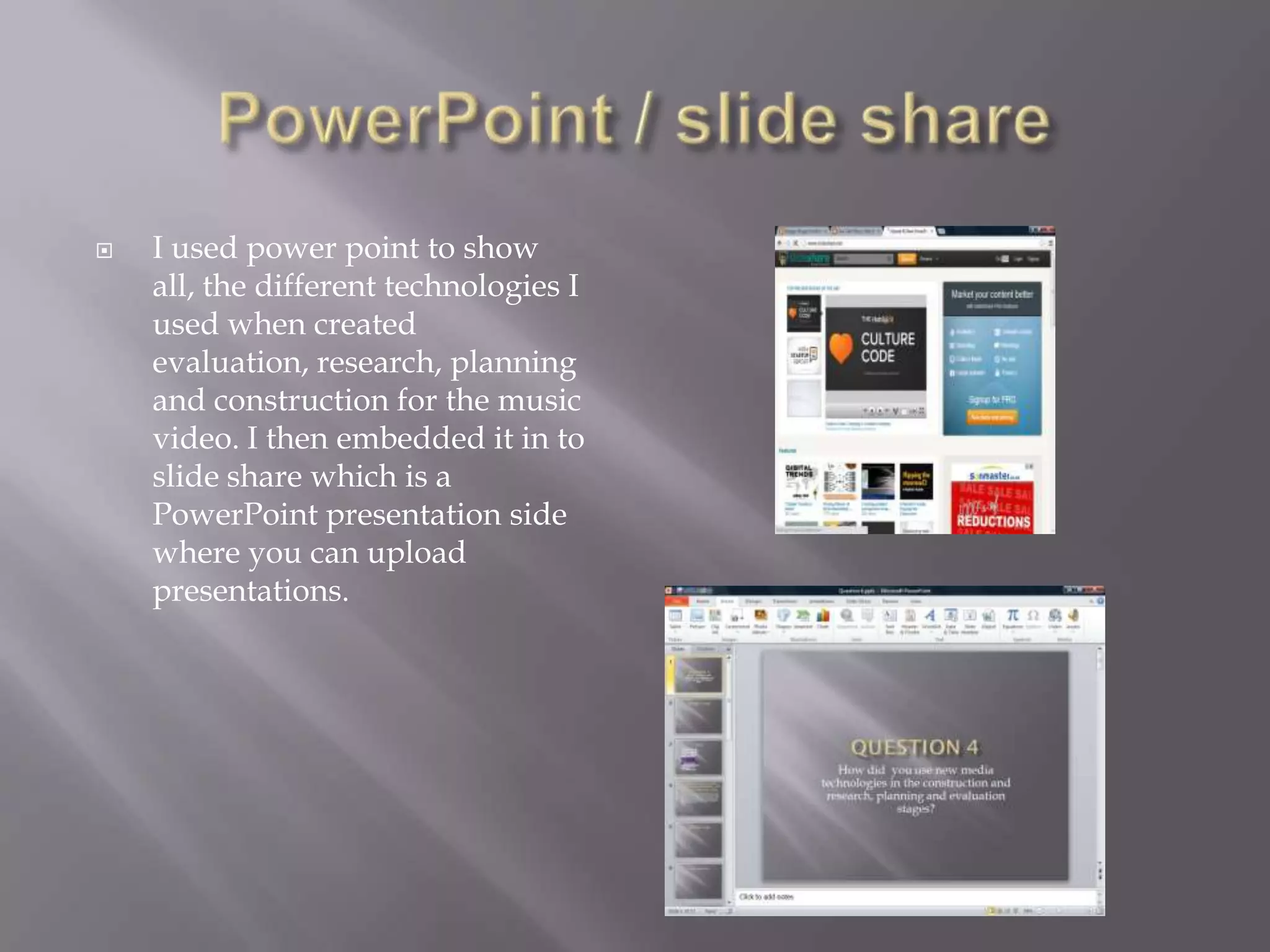    I used power point to show
    all, the different technologies I
    used when created
    evaluation, research, planning
    and construction for the music
    video. I then embedded it in to
    slide share which is a
    PowerPoint presentation side
    where you can upload
    presentations.
 