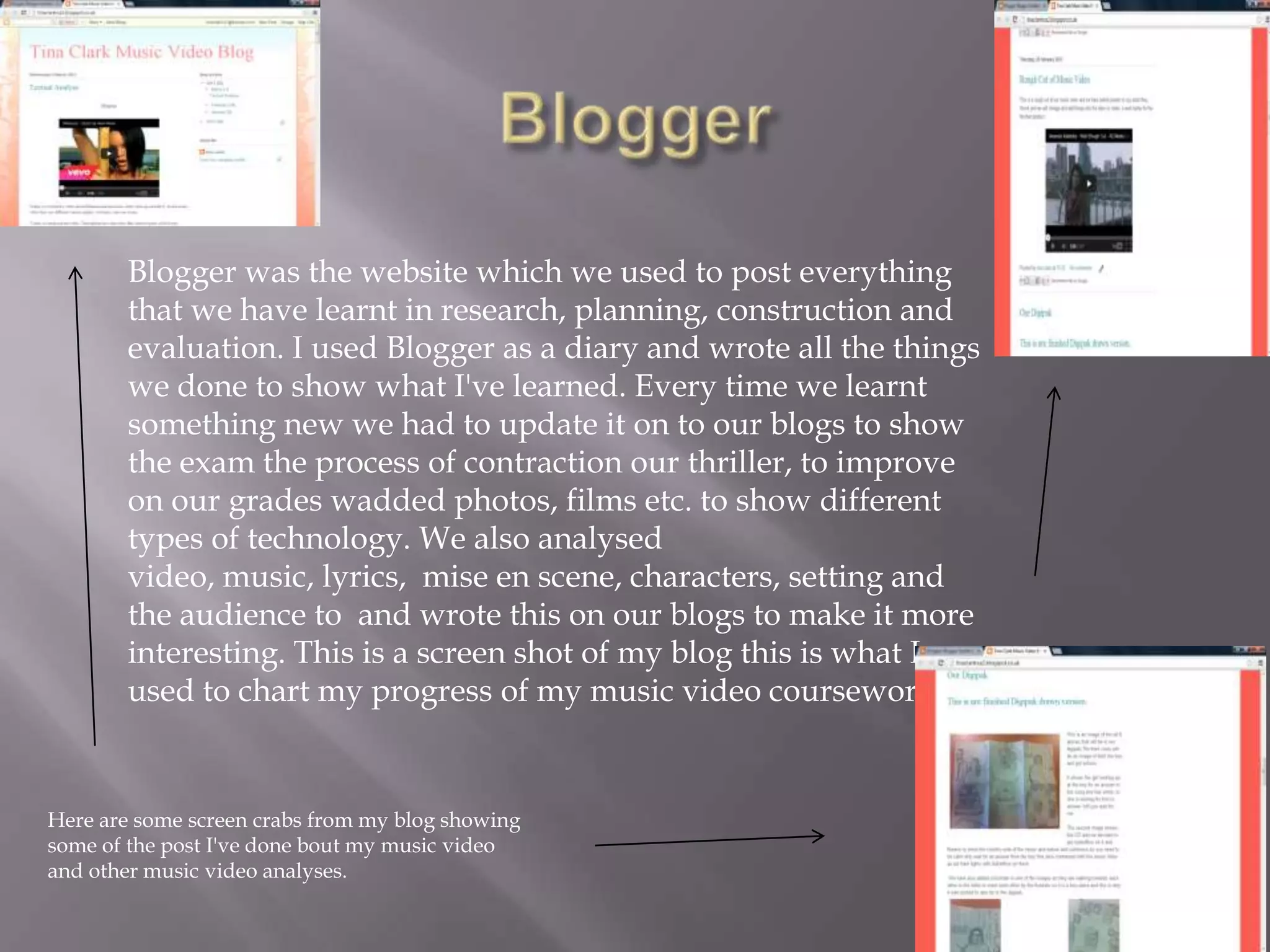 Blogger was the website which we used to post everything
       that we have learnt in research, planning, construction and
       evaluation. I used Blogger as a diary and wrote all the things
       we done to show what I've learned. Every time we learnt
       something new we had to update it on to our blogs to show
       the exam the process of contraction our thriller, to improve
       on our grades wadded photos, films etc. to show different
       types of technology. We also analysed
       video, music, lyrics, mise en scene, characters, setting and
       the audience to and wrote this on our blogs to make it more
       interesting. This is a screen shot of my blog this is what I
       used to chart my progress of my music video coursework.


Here are some screen crabs from my blog showing
some of the post I've done bout my music video
and other music video analyses.
 