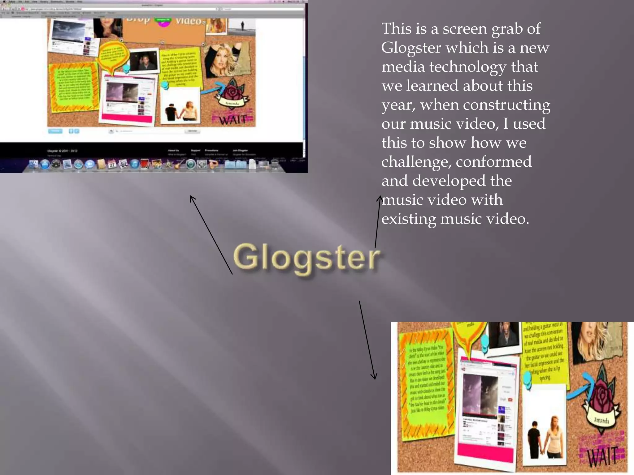 This is a screen grab of
Glogster which is a new
media technology that
we learned about this
year, when constructing
our music video, I used
this to show how we
challenge, conformed
and developed the
music video with
existing music video.
 