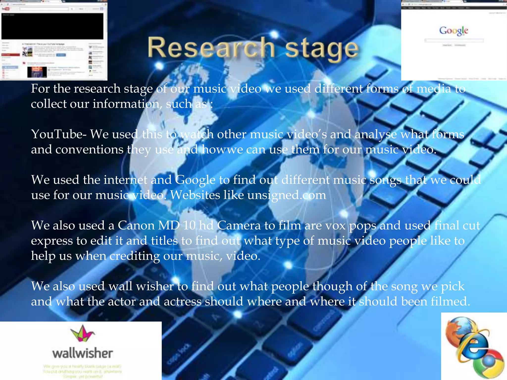 For the research stage of our music video we used different forms of media to
collect our information, such as :

YouTube- We used this to watch other music video’s and analyse what forms
and conventions they use and howwe can use them for our music video.

We used the internet and Google to find out different music songs that we could
use for our music video. Websites like unsigned.com

We also used a Canon MD 10 hd Camera to film are vox pops and used final cut
express to edit it and titles to find out what type of music video people like to
help us when crediting our music, video.

We also used wall wisher to find out what people though of the song we pick
and what the actor and actress should where and where it should been filmed.
 