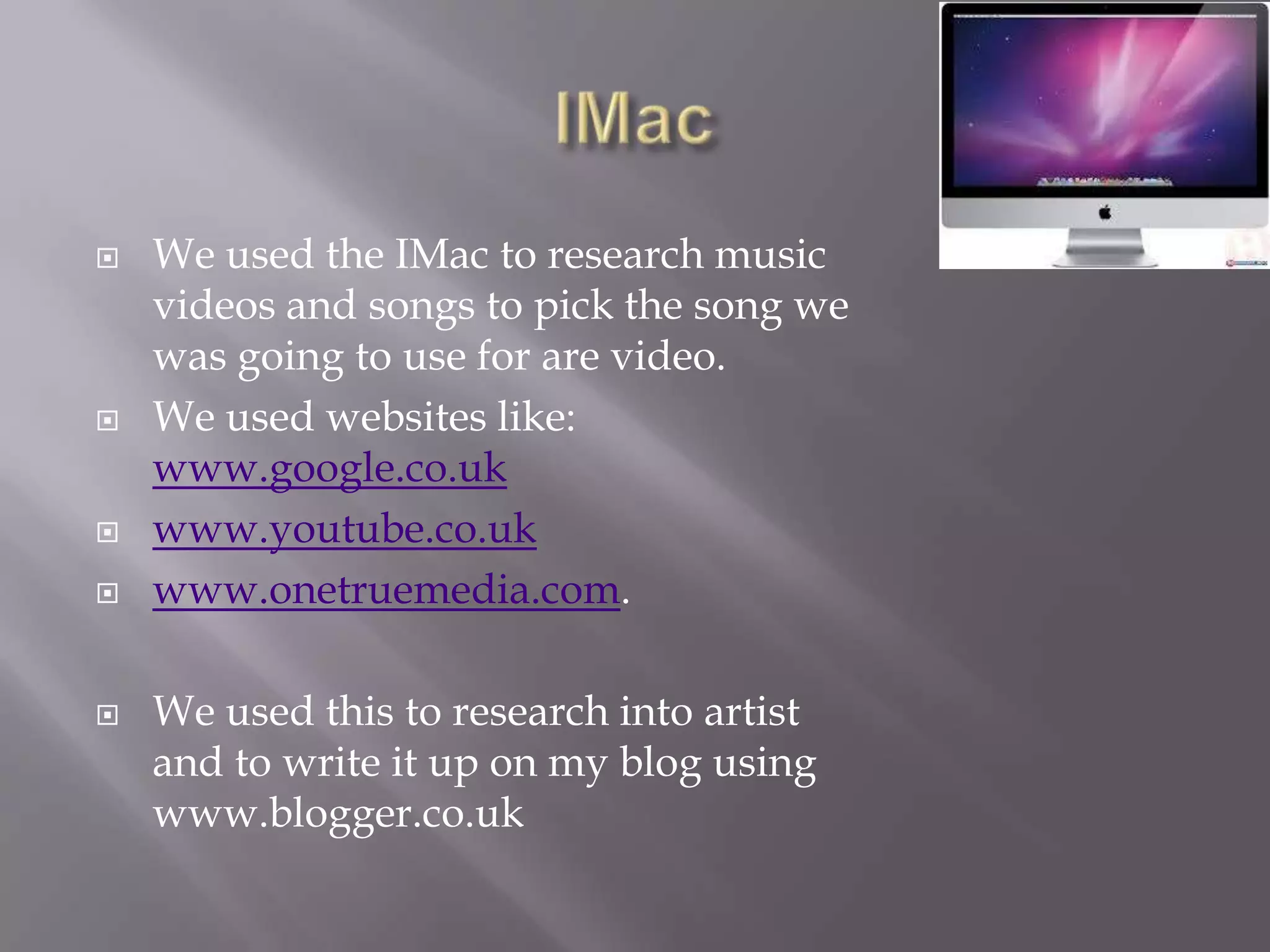    We used the IMac to research music
    videos and songs to pick the song we
    was going to use for are video.
   We used websites like:
    www.google.co.uk
   www.youtube.co.uk
   www.onetruemedia.com.

   We used this to research into artist
    and to write it up on my blog using
    www.blogger.co.uk
 