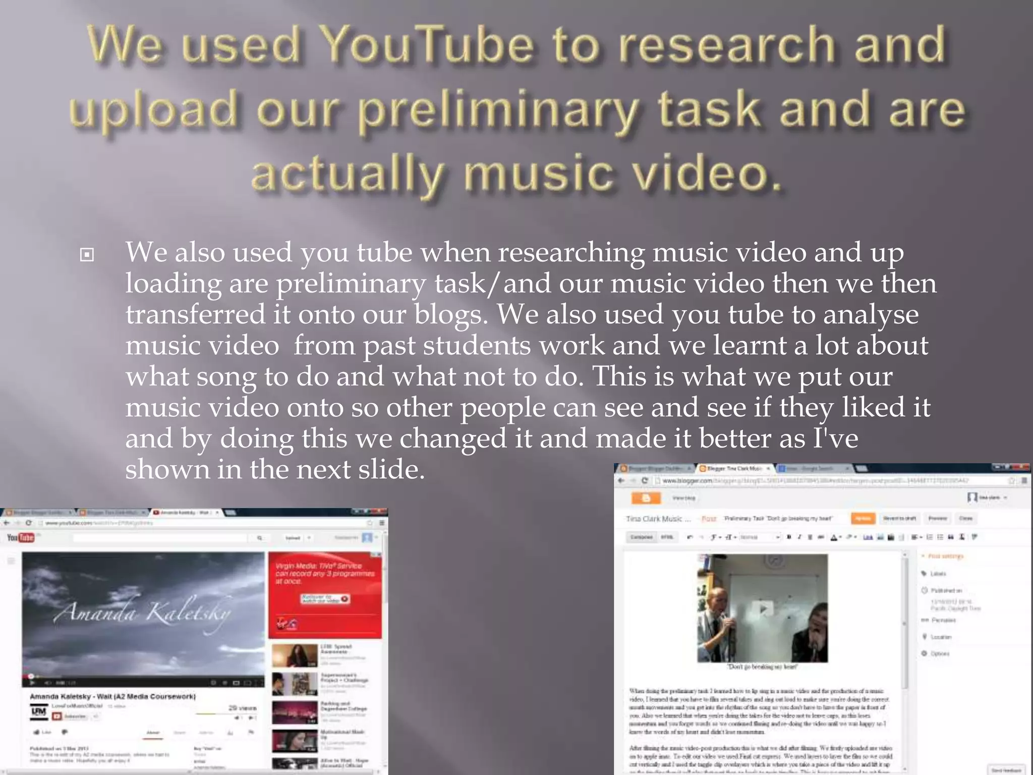    We also used you tube when researching music video and up
    loading are preliminary task/and our music video then we then
    transferred it onto our blogs. We also used you tube to analyse
    music video from past students work and we learnt a lot about
    what song to do and what not to do. This is what we put our
    music video onto so other people can see and see if they liked it
    and by doing this we changed it and made it better as I've
    shown in the next slide.
 