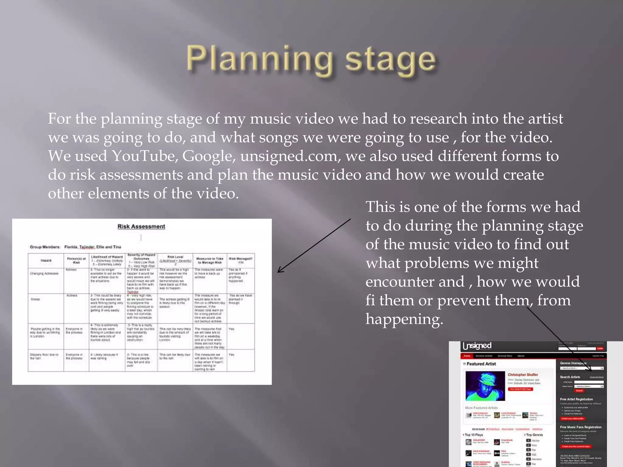 For the planning stage of my music video we had to research into the artist
we was going to do, and what songs we were going to use , for the video.
We used YouTube, Google, unsigned.com, we also used different forms to
do risk assessments and plan the music video and how we would create
other elements of the video.
                                             This is one of the forms we had
                                             to do during the planning stage
                                             of the music video to find out
                                             what problems we might
                                             encounter and , how we would
                                             fi them or prevent them, from
                                             happening.
 
