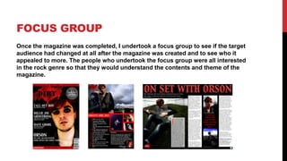 FOCUS GROUP
Once the magazine was completed, I undertook a focus group to see if the target
audience had changed at all after the magazine was created and to see who it
appealed to more. The people who undertook the focus group were all interested
in the rock genre so that they would understand the contents and theme of the
magazine.
 