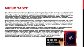 MUSIC TASTE
This is the most important and obvious factor into who the target audience is. They obviously have to be interested in
the rock genre to pick up the magazine, for instance someone interested in Dance music and not interested in rock
music would not pick it up. Although the magazine is in the rock genre, it focuses more on the sub genre of 90’s rock,
meaning the target audience is predominantly those interested on rock artists from the 90’s and those artists
influenced and similar to those in the 90’s. Although the genre is 90’s rock, there is no focus in on other sub genres –
such as punk or metal – so it will be suitable for most rock fans.
When looking at existing magazines for inspiration when it came to the features for 90’s rock, I looked to both Classic
Rock magazine and Kerrang! combining the two. I combined these rather than focus on one more than the other as
Classic Rock is aimed at older people (20 – 40) and does not include as many new artists, and Kerrang! Is aimed more
at teenagers and shows a wide range of music in the rock genre and a lot of new artists. Both of these alone did not
match my genre, but taking inspiration from both magazine did relate.
Throughout the magazine it is clear that the focus of the magazine is 90s rock music and the coverlines on the front
show that boldly, as they show artists who are from the 90’s and influenced by that time in rock music.
When I asked the focus group about their favourite artists in the genre, they included Green Day and
Guns N Roses which are artists featured in the magazine. Then when I showed them the cover and the
contents page (in terms of artists featured) they said that they were ones that interested them, and
therefore appealed to them and they would pick up the magazine if it was on sale in relation to the
featured artists. Although the target audience are fans of 90’s rock, they have an open mind and
will look at new artists as well that conform to similar ideas and styles of 90’s rock.
 