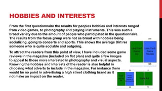 HOBBIES AND INTERESTS
From the first questionnaire the results for peoples hobbies and interests ranged
from video games, to photography and playing instruments. This was such a
broad variety due to the amount of people who participated in the questionnaire.
The results from the focus group were not as broad with hobbies being
socializing, going to concerts and sports. This shows the average Dirt reader to be
someone who is quite sociable and outgoing.
To attract the readers from this point of view, I have included some game
reviews in the magazine (included on flat plan) and quite a few images
to appeal to those more interested in photography and visual aspects.
Knowing the hobbies and interests of the reader is also helpful in
choosing what adverts to include in the magazine. For instance there
would be no point in advertising a high street clothing brand as it       would
not make an impact on the reader.
 