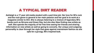 A TYPICAL DIRT READER
Ashleigh is a 17 year old media student with a part time job. Her love for 90’s rock
  and the rock genre in general is her main passion and her goal is to work at a
  magazine similar to Dirt. She is always listening to a mixture of legendary 90’s
 bands such as Nirvana and Green Day, but she also likes finding new artists as
   well. She spends the majority of her free time seeing her friends and sharing
information on new artists as well as going to concerts. Her unique and outgoing
personality is clear through her style that goes against mainstream fashion as she
                        opts for a grungy, 90’s inspired look.
 