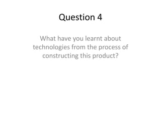 Question 4

  What have you learnt about
technologies from the process of
   constructing this product?
 