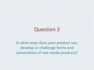 Question 3
In what ways does your product use,
develop or challenge forms and
conventions of real media products?
 