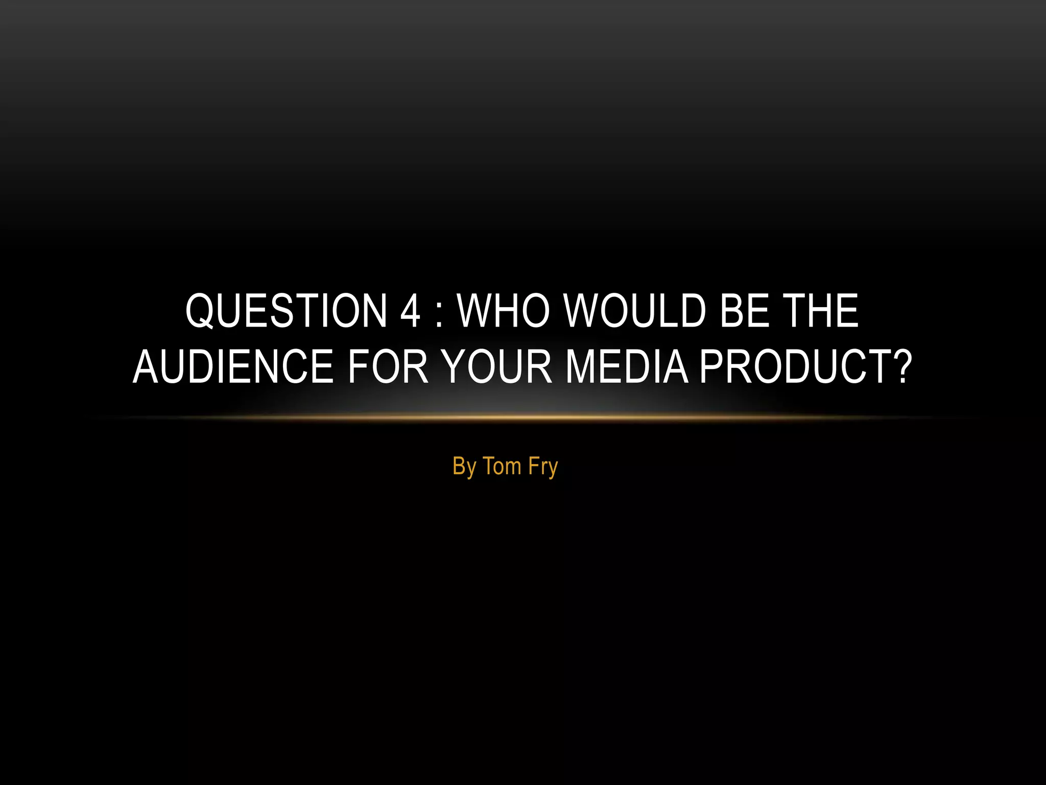 By Tom Fry
QUESTION 4 : WHO WOULD BE THE
AUDIENCE FOR YOUR MEDIA PRODUCT?
 