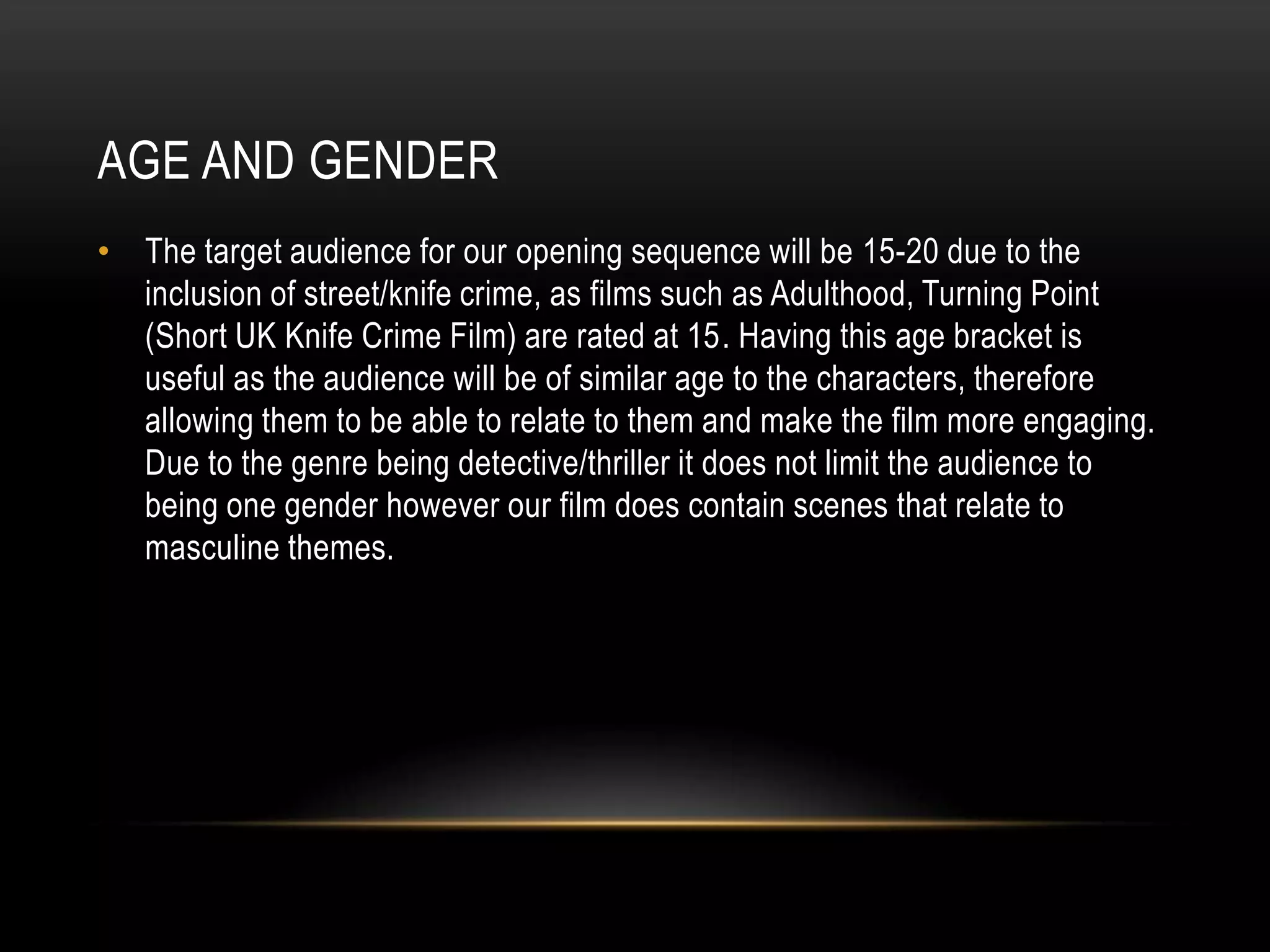 AGE AND GENDER
• The target audience for our opening sequence will be 15-20 due to the
inclusion of street/knife crime, as films such as Adulthood, Turning Point
(Short UK Knife Crime Film) are rated at 15. Having this age bracket is
useful as the audience will be of similar age to the characters, therefore
allowing them to be able to relate to them and make the film more engaging.
Due to the genre being detective/thriller it does not limit the audience to
being one gender however our film does contain scenes that relate to
masculine themes.
 