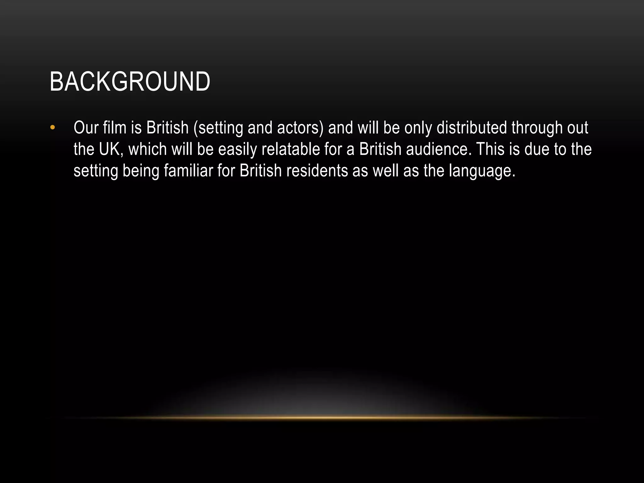 BACKGROUND
• Our film is British (setting and actors) and will be only distributed through out
the UK, which will be easily relatable for a British audience. This is due to the
setting being familiar for British residents as well as the language.
 