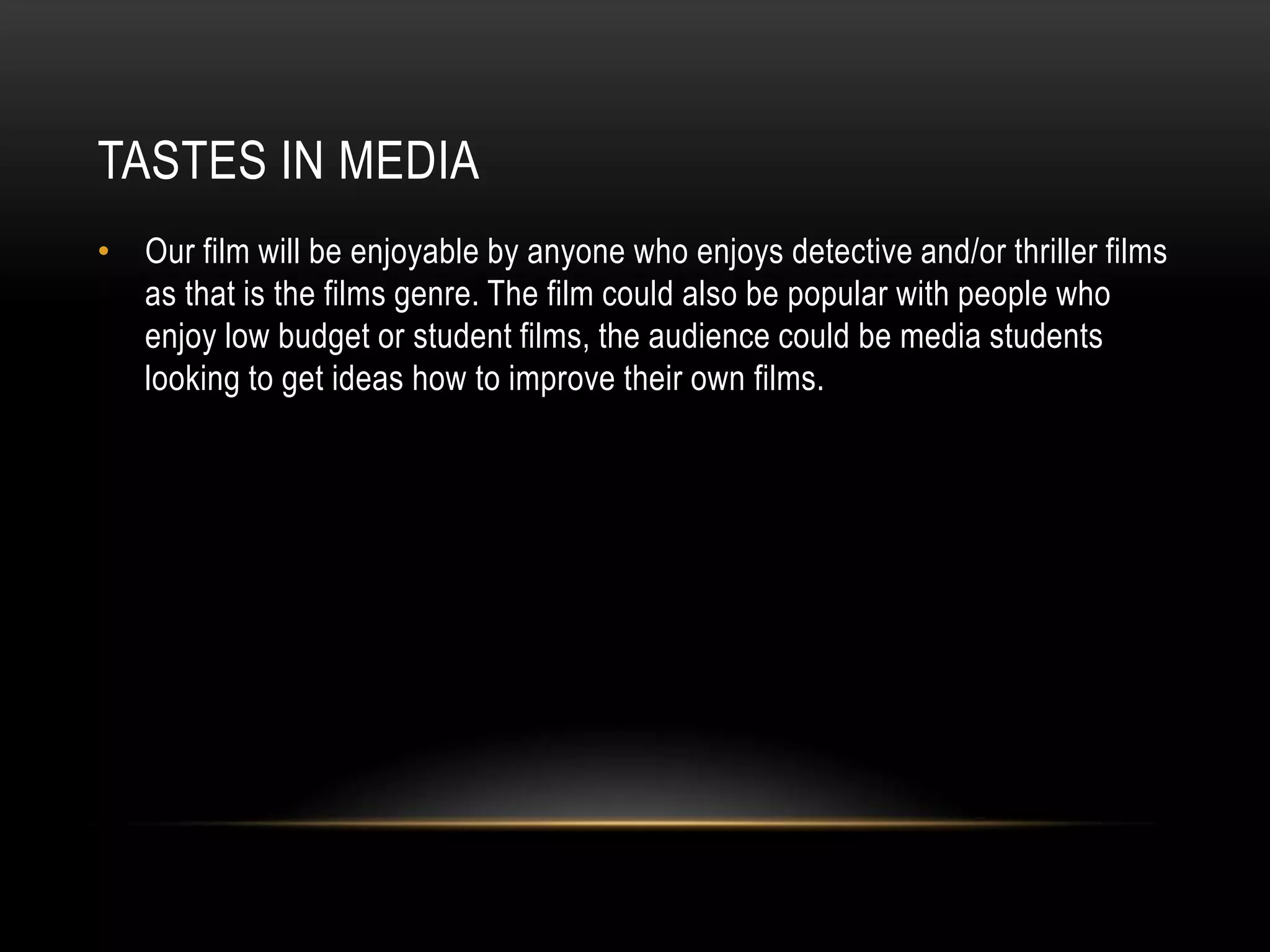 TASTES IN MEDIA
• Our film will be enjoyable by anyone who enjoys detective and/or thriller films
as that is the films genre. The film could also be popular with people who
enjoy low budget or student films, the audience could be media students
looking to get ideas how to improve their own films.
 