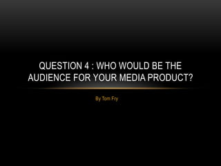 By Tom Fry
QUESTION 4 : WHO WOULD BE THE
AUDIENCE FOR YOUR MEDIA PRODUCT?
 