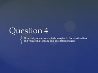 Question 4
  {   How did you use media technologies in the construction
      and research, planning and evaluation stages?
 