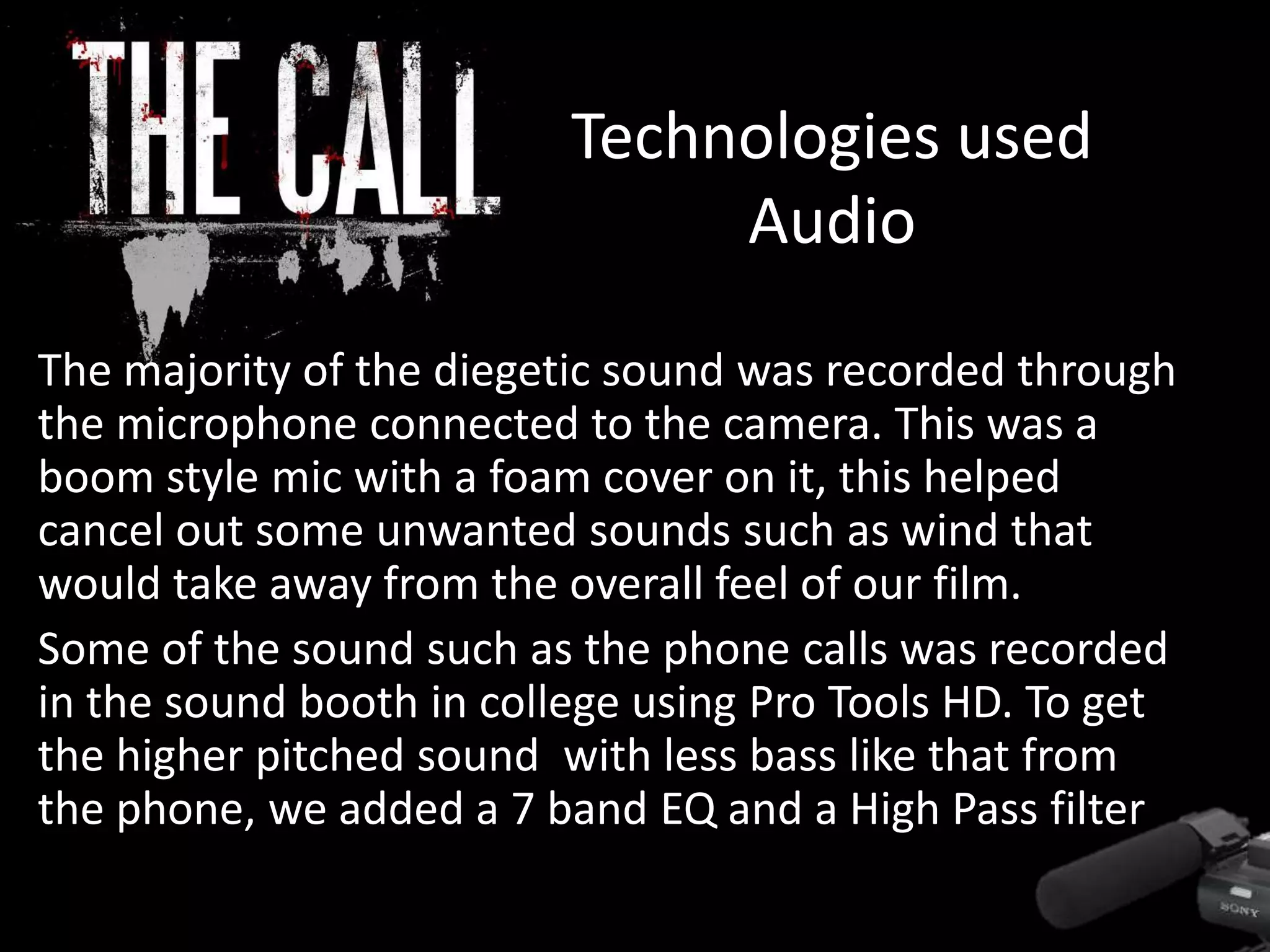 Technologies used
Audio
The majority of the diegetic sound was recorded through
the microphone connected to the camera. This was a
boom style mic with a foam cover on it, this helped
cancel out some unwanted sounds such as wind that
would take away from the overall feel of our film.
Some of the sound such as the phone calls was recorded
in the sound booth in college using Pro Tools HD. To get
the higher pitched sound with less bass like that from
the phone, we added a 7 band EQ and a High Pass filter
 