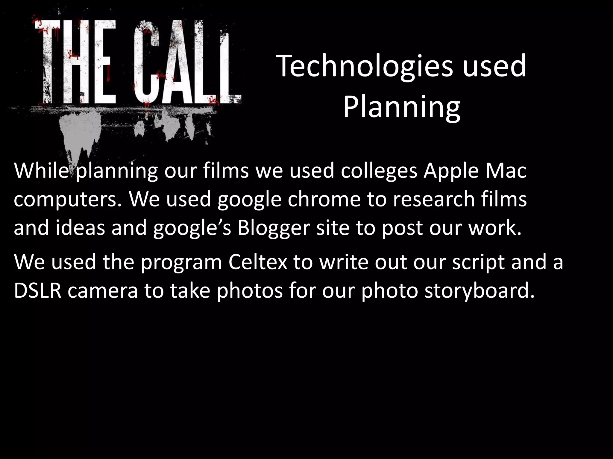Technologies used
Planning
While planning our films we used colleges Apple Mac
computers. We used google chrome to research films
and ideas and google’s Blogger site to post our work.
We used the program Celtex to write out our script and a
DSLR camera to take photos for our photo storyboard.
 