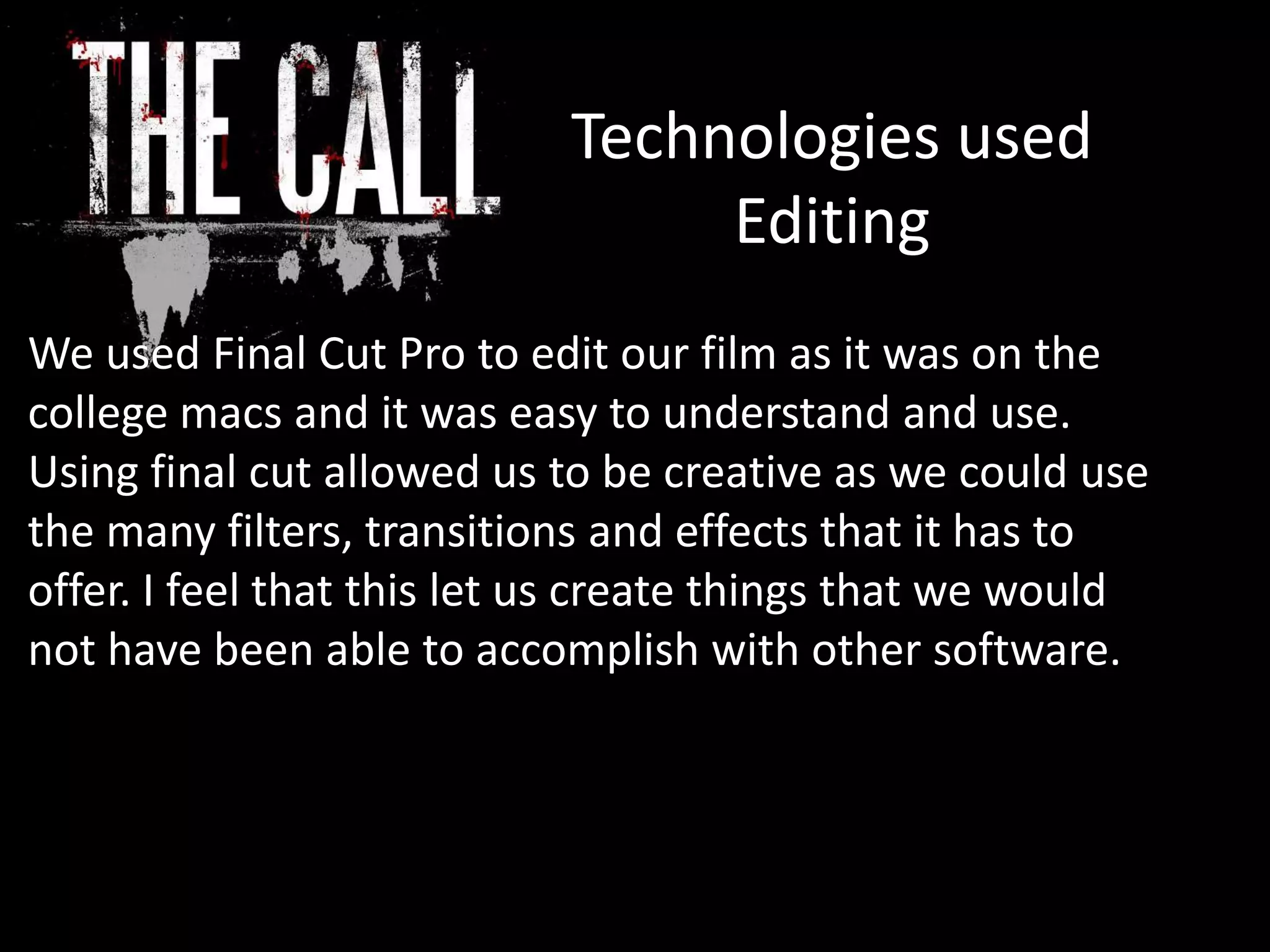 Technologies used
Editing
We used Final Cut Pro to edit our film as it was on the
college macs and it was easy to understand and use.
Using final cut allowed us to be creative as we could use
the many filters, transitions and effects that it has to
offer. I feel that this let us create things that we would
not have been able to accomplish with other software.
 