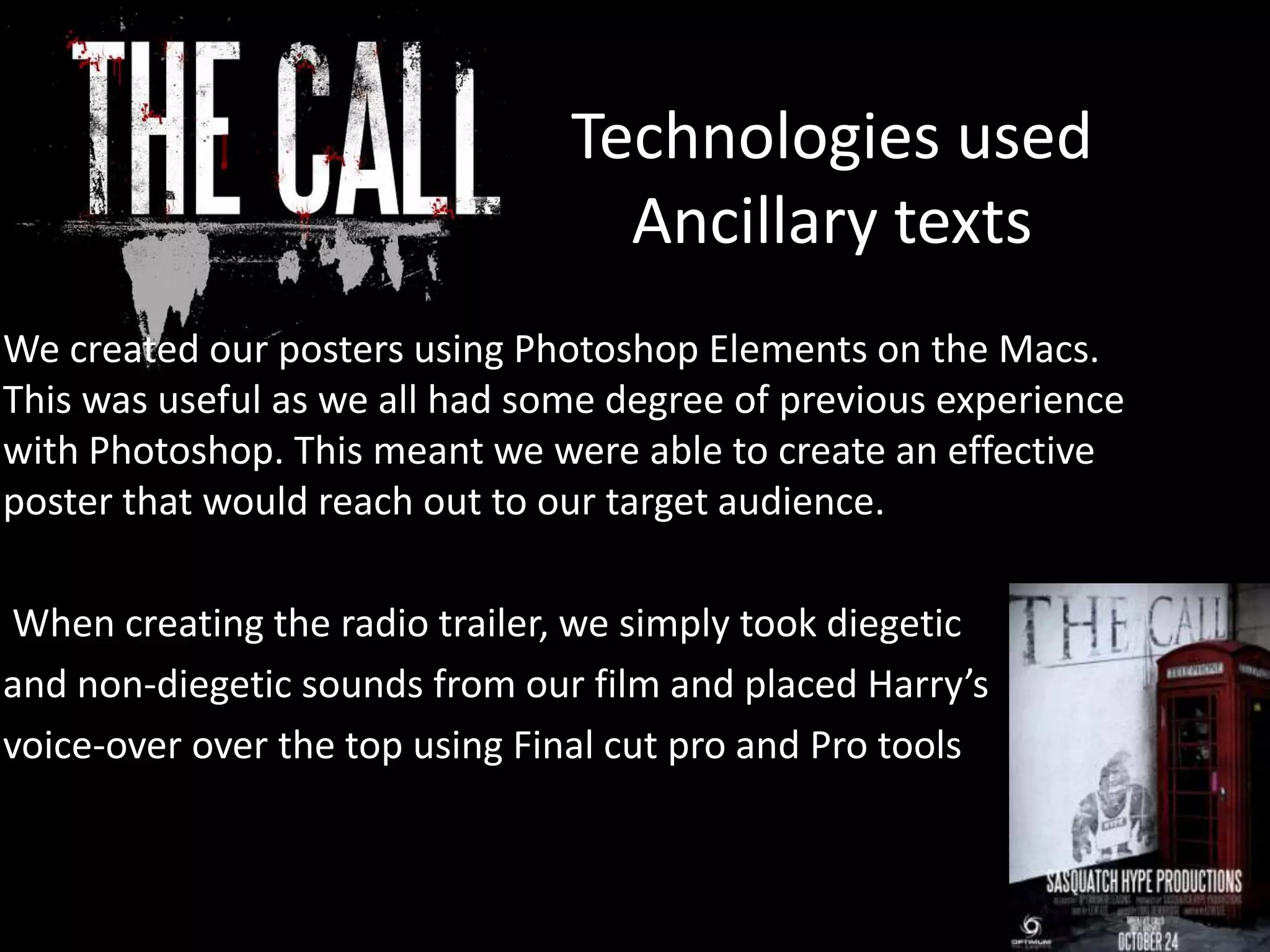 Technologies used
Ancillary texts
We created our posters using Photoshop Elements on the Macs.
This was useful as we all had some degree of previous experience
with Photoshop. This meant we were able to create an effective
poster that would reach out to our target audience.
When creating the radio trailer, we simply took diegetic
and non-diegetic sounds from our film and placed Harry’s
voice-over over the top using Final cut pro and Pro tools
 