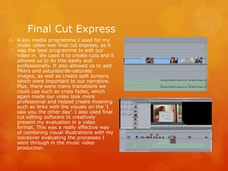 A key media programme I used for my
music video was final cut express, as it
was the best programme to edit our
video in. We used it to create cuts and it
allowed us to do this easily and
professionally. It also allowed us to add
filters and saturate/de-saturate
images, as well as create split screens
which were important to our narrative.
Plus, there were many transitions we
could use such as cross fades, which
again made our video look more
professional and helped create meaning
such as links with the visuals on the ‘I
saw you the other day’. I also used final
cut editing software to creatively
present my evaluation in a video
format. This was a really effective way
of combining visual illustrations with my
voiceover evaluating the processes I
went through in the music video
production.
Final Cut Express
 