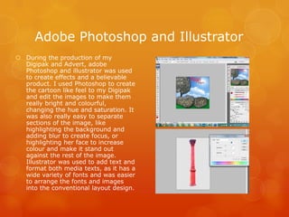  During the production of my
Digipak and Advert, adobe
Photoshop and illustrator was used
to create effects and a believable
product. I used Photoshop to create
the cartoon like feel to my Digipak
and edit the images to make them
really bright and colourful,
changing the hue and saturation. It
was also really easy to separate
sections of the image, like
highlighting the background and
adding blur to create focus, or
highlighting her face to increase
colour and make it stand out
against the rest of the image.
Illustrator was used to add text and
format both media texts, as it has a
wide variety of fonts and was easier
to arrange the fonts and images
into the conventional layout design.
Adobe Photoshop and Illustrator
 