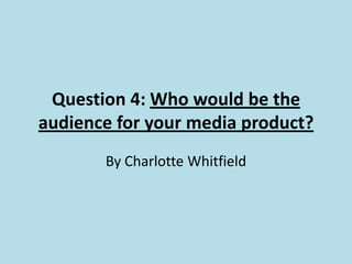 Question 4: Who would be the
audience for your media product?
By Charlotte Whitfield
 