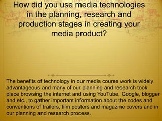 How did you use media technologies
in the planning, research and
production stages in creating your
media product?
The benefits of technology in our media course work is widely
advantageous and many of our planning and research took
place browsing the internet and using YouTube, Google, blogger
and etc., to gather important information about the codes and
conventions of trailers, film posters and magazine covers and in
our planning and research process.
 
