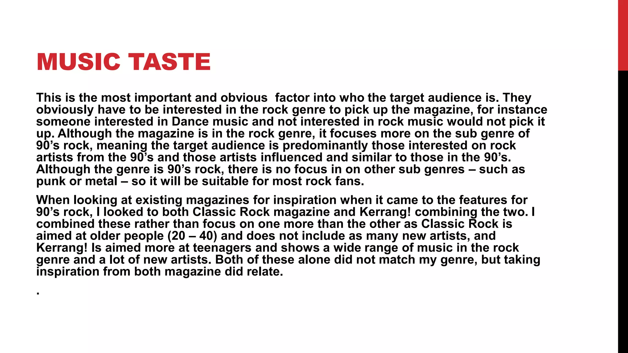 MUSIC TASTE
This is the most important and obvious factor into who the target audience is. They
obviously have to be interested in the rock genre to pick up the magazine, for instance
someone interested in Dance music and not interested in rock music would not pick it
up. Although the magazine is in the rock genre, it focuses more on the sub genre of
90’s rock, meaning the target audience is predominantly those interested on rock
artists from the 90’s and those artists influenced and similar to those in the 90’s.
Although the genre is 90’s rock, there is no focus in on other sub genres – such as
punk or metal – so it will be suitable for most rock fans.
When looking at existing magazines for inspiration when it came to the features for
90’s rock, I looked to both Classic Rock magazine and Kerrang! combining the two. I
combined these rather than focus on one more than the other as Classic Rock is
aimed at older people (20 – 40) and does not include as many new artists, and
Kerrang! Is aimed more at teenagers and shows a wide range of music in the rock
genre and a lot of new artists. Both of these alone did not match my genre, but taking
inspiration from both magazine did relate.
.
 