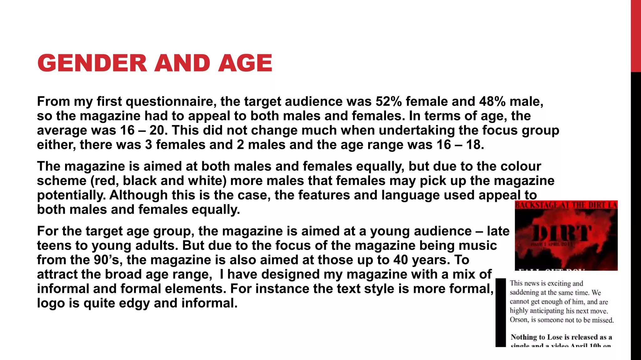 GENDER AND AGE
From my first questionnaire, the target audience was 52% female and 48% male,
so the magazine had to appeal to both males and females. In terms of age, the
average was 16 – 20. This did not change much when undertaking the focus group
either, there was 3 females and 2 males and the age range was 16 – 18.
The magazine is aimed at both males and females equally, but due to the colour
scheme (red, black and white) more males that females may pick up the magazine
potentially. Although this is the case, the features and language used appeal to
both males and females equally.
For the target age group, the magazine is aimed at a young audience – late
teens to young adults. But due to the focus of the magazine being music
from the 90’s, the magazine is also aimed at those up to 40 years. To
attract the broad age range, I have designed my magazine with a mix of
informal and formal elements. For instance the text style is more formal, and the
logo is quite edgy and informal.
 