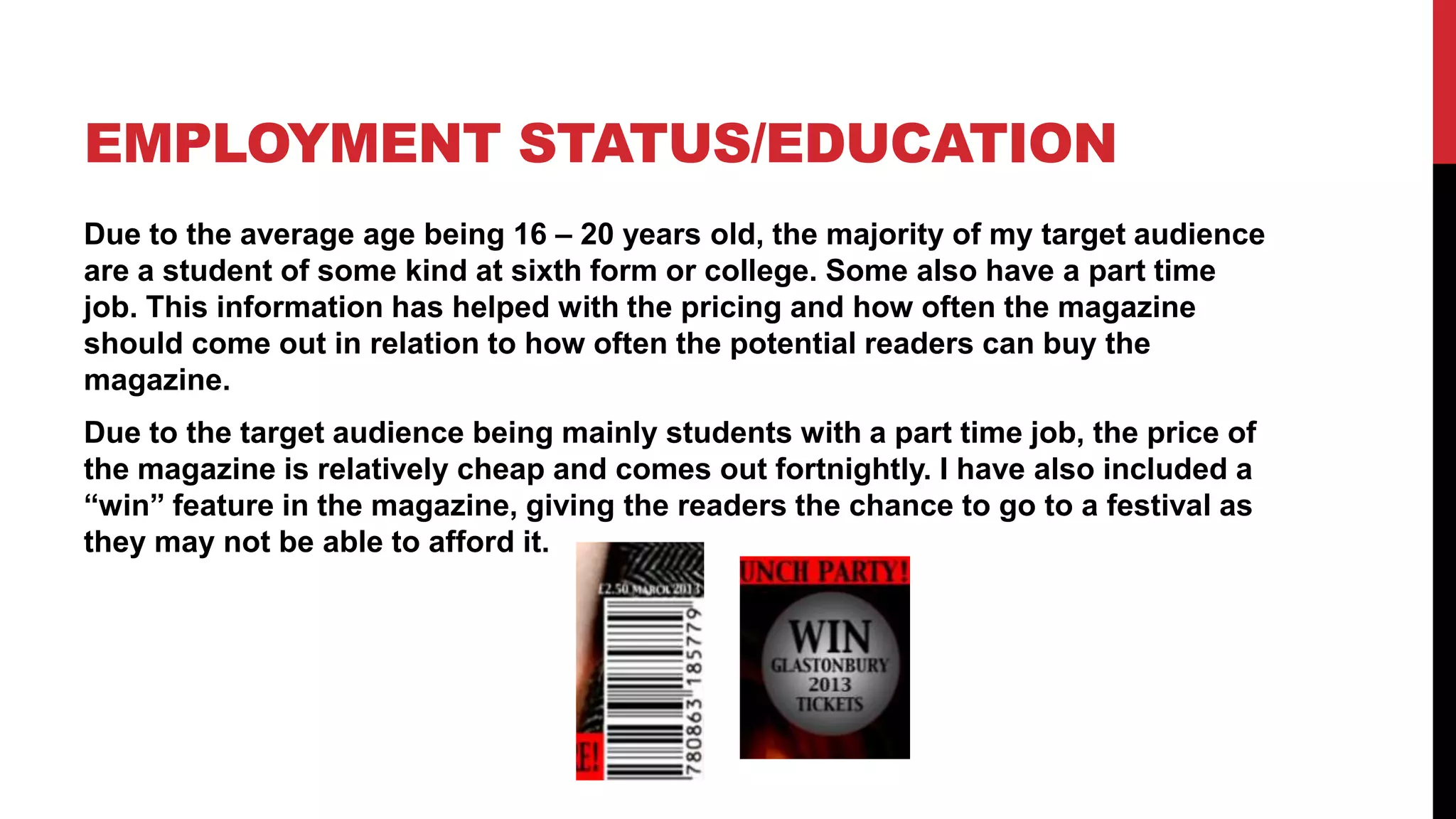 EMPLOYMENT STATUS/EDUCATION
Due to the average age being 16 – 20 years old, the majority of my target audience
are a student of some kind at sixth form or college. Some also have a part time
job. This information has helped with the pricing and how often the magazine
should come out in relation to how often the potential readers can buy the
magazine.
Due to the target audience being mainly students with a part time job, the price of
the magazine is relatively cheap and comes out fortnightly. I have also included a
“win” feature in the magazine, giving the readers the chance to go to a festival as
they may not be able to afford it.
 