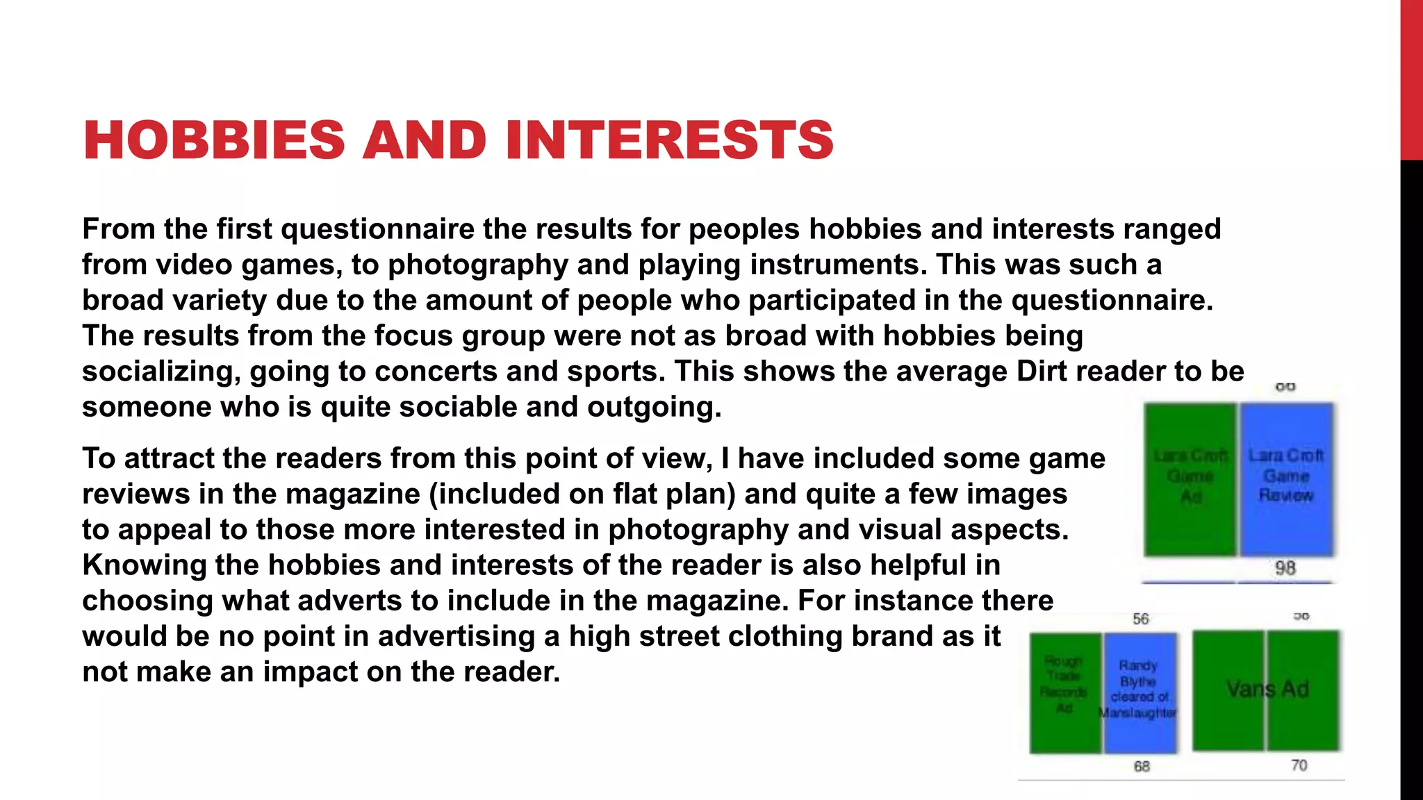 HOBBIES AND INTERESTS
From the first questionnaire the results for peoples hobbies and interests ranged
from video games, to photography and playing instruments. This was such a
broad variety due to the amount of people who participated in the questionnaire.
The results from the focus group were not as broad with hobbies being
socializing, going to concerts and sports. This shows the average Dirt reader to be
someone who is quite sociable and outgoing.
To attract the readers from this point of view, I have included some game
reviews in the magazine (included on flat plan) and quite a few images
to appeal to those more interested in photography and visual aspects.
Knowing the hobbies and interests of the reader is also helpful in
choosing what adverts to include in the magazine. For instance there
would be no point in advertising a high street clothing brand as it would
not make an impact on the reader.
 