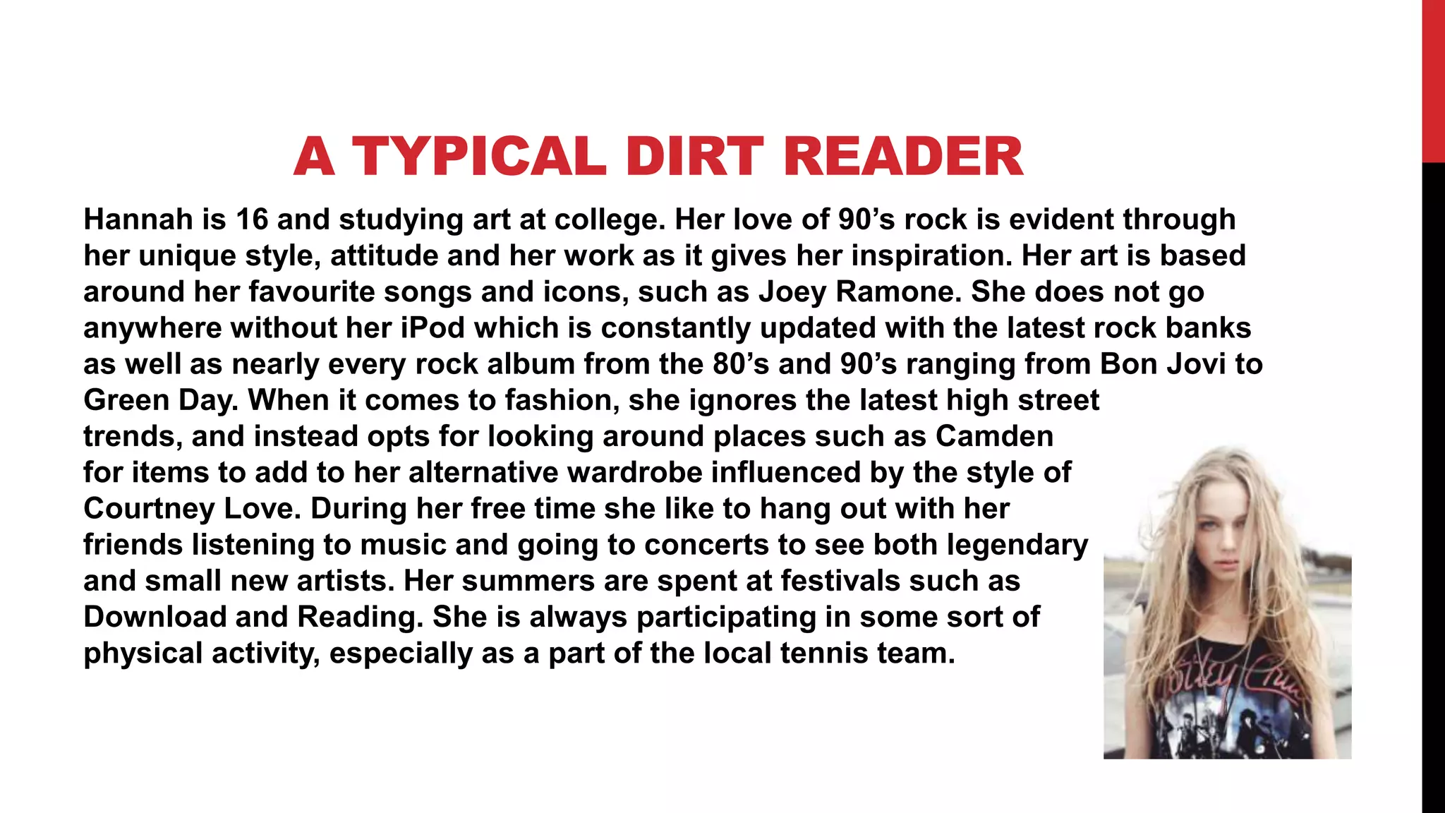 A TYPICAL DIRT READER
Hannah is 16 and studying art at college. Her love of 90’s rock is evident through
her unique style, attitude and her work as it gives her inspiration. Her art is based
around her favourite songs and icons, such as Joey Ramone. She does not go
anywhere without her iPod which is constantly updated with the latest rock banks
as well as nearly every rock album from the 80’s and 90’s ranging from Bon Jovi to
Green Day. When it comes to fashion, she ignores the latest high street
trends, and instead opts for looking around places such as Camden
for items to add to her alternative wardrobe influenced by the style of
Courtney Love. During her free time she like to hang out with her
friends listening to music and going to concerts to see both legendary
and small new artists. Her summers are spent at festivals such as
Download and Reading. She is always participating in some sort of
physical activity, especially as a part of the local tennis team.
 