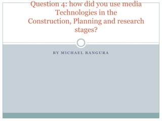 B Y M I C H A E L B A N G U R A
Question 4: how did you use media
Technologies in the
Construction, Planning and research
stages?
 