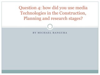 B Y M I C H A E L B A N G U R A
Question 4: how did you use media
Technologies in the Construction,
Planning and research stages?
 